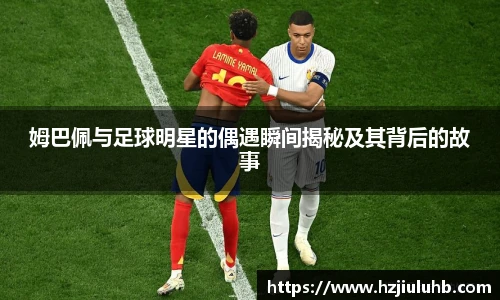 姆巴佩与足球明星的偶遇瞬间揭秘及其背后的故事